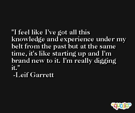 I feel like I've got all this knowledge and experience under my belt from the past but at the same time, it's like starting up and I'm brand new to it. I'm really digging it. -Leif Garrett