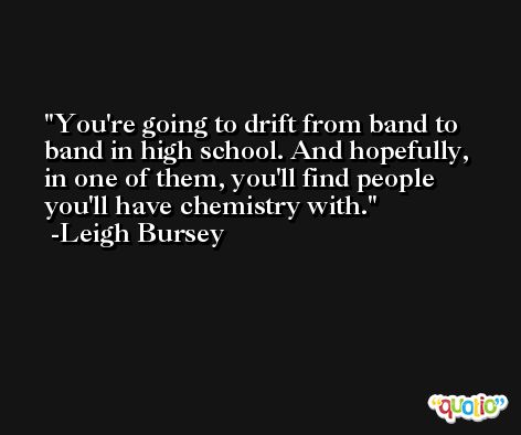 You're going to drift from band to band in high school. And hopefully, in one of them, you'll find people you'll have chemistry with. -Leigh Bursey
