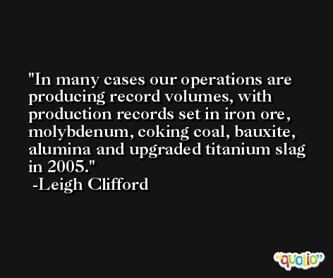 In many cases our operations are producing record volumes, with production records set in iron ore, molybdenum, coking coal, bauxite, alumina and upgraded titanium slag in 2005. -Leigh Clifford