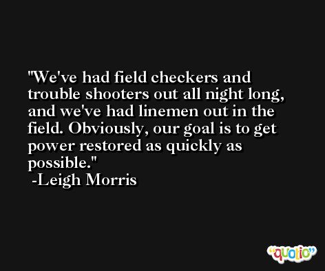 We've had field checkers and trouble shooters out all night long, and we've had linemen out in the field. Obviously, our goal is to get power restored as quickly as possible. -Leigh Morris