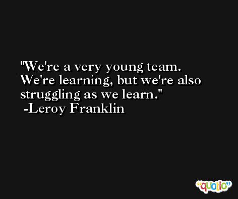We're a very young team. We're learning, but we're also struggling as we learn. -Leroy Franklin