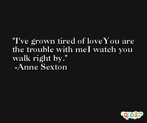 I've grown tired of loveYou are the trouble with meI watch you walk right by. -Anne Sexton
