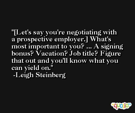 [Let's say you're negotiating with a prospective employer.] What's most important to you? ... A signing bonus? Vacation? Job title? Figure that out and you'll know what you can yield on. -Leigh Steinberg