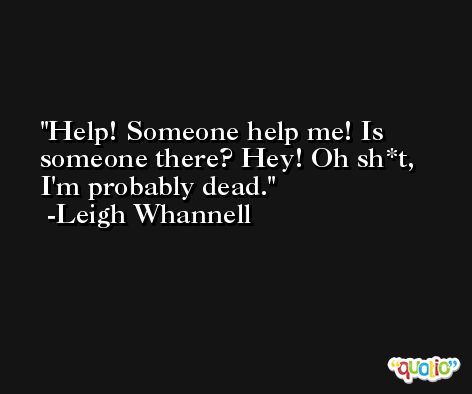 Help! Someone help me! Is someone there? Hey! Oh sh*t, I'm probably dead. -Leigh Whannell