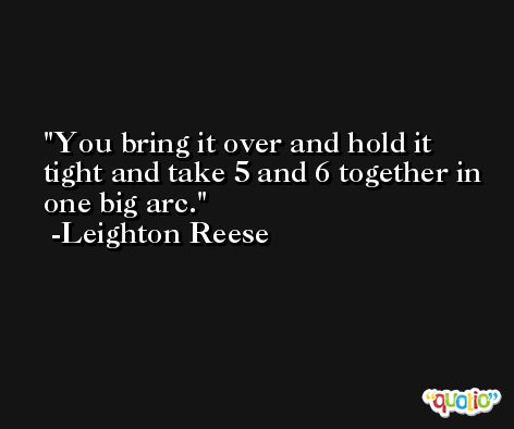 You bring it over and hold it tight and take 5 and 6 together in one big arc. -Leighton Reese