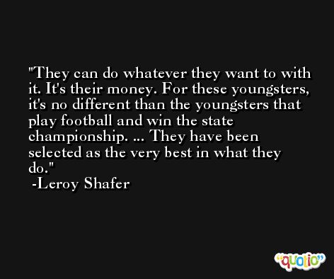 They can do whatever they want to with it. It's their money. For these youngsters, it's no different than the youngsters that play football and win the state championship. ... They have been selected as the very best in what they do. -Leroy Shafer