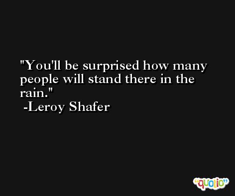 You'll be surprised how many people will stand there in the rain. -Leroy Shafer