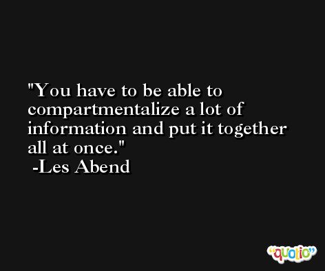 You have to be able to compartmentalize a lot of information and put it together all at once. -Les Abend