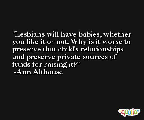 Lesbians will have babies, whether you like it or not. Why is it worse to preserve that child's relationships and preserve private sources of funds for raising it? -Ann Althouse