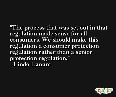 The process that was set out in that regulation made sense for all consumers. We should make this regulation a consumer protection regulation rather than a senior protection regulation. -Linda Lanam