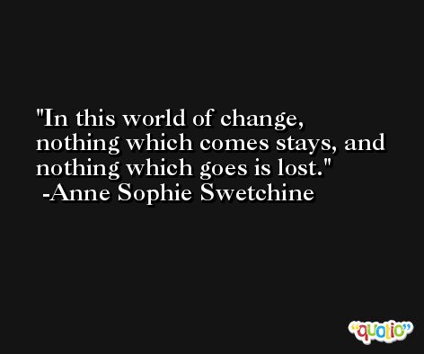 In this world of change, nothing which comes stays, and nothing which goes is lost. -Anne Sophie Swetchine