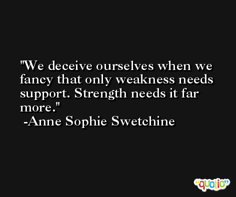 We deceive ourselves when we fancy that only weakness needs support. Strength needs it far more. -Anne Sophie Swetchine