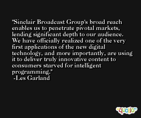 Sinclair Broadcast Group's broad reach enables us to penetrate pivotal markets, lending significant depth to our audience. We have officially realized one of the very first applications of the new digital technology, and more importantly, are using it to deliver truly innovative content to consumers starved for intelligent programming. -Les Garland