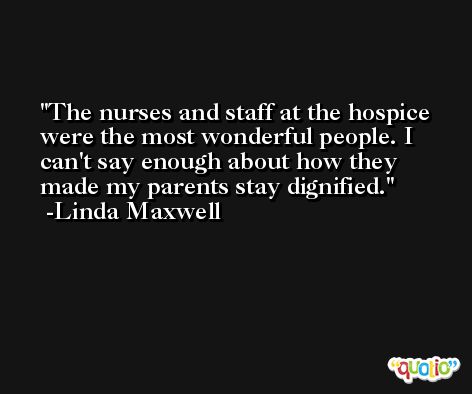 The nurses and staff at the hospice were the most wonderful people. I can't say enough about how they made my parents stay dignified. -Linda Maxwell