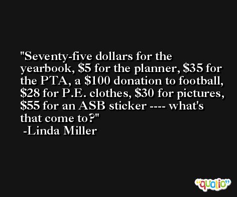 Seventy-five dollars for the yearbook, $5 for the planner, $35 for the PTA, a $100 donation to football, $28 for P.E. clothes, $30 for pictures, $55 for an ASB sticker ---- what's that come to? -Linda Miller