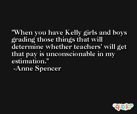 When you have Kelly girls and boys grading those things that will determine whether teachers' will get that pay is unconscionable in my estimation. -Anne Spencer