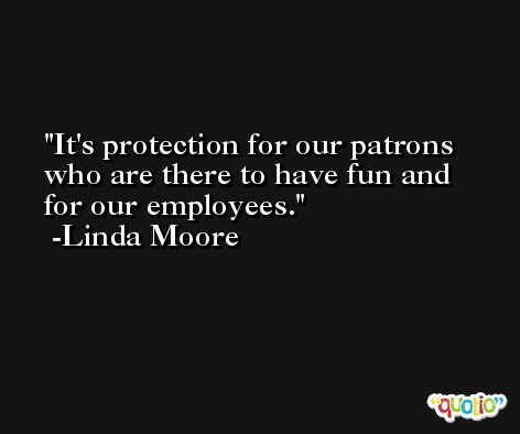 It's protection for our patrons who are there to have fun and for our employees. -Linda Moore
