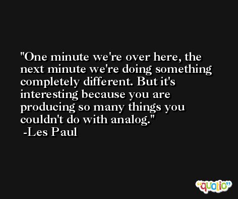 One minute we're over here, the next minute we're doing something completely different. But it's interesting because you are producing so many things you couldn't do with analog. -Les Paul