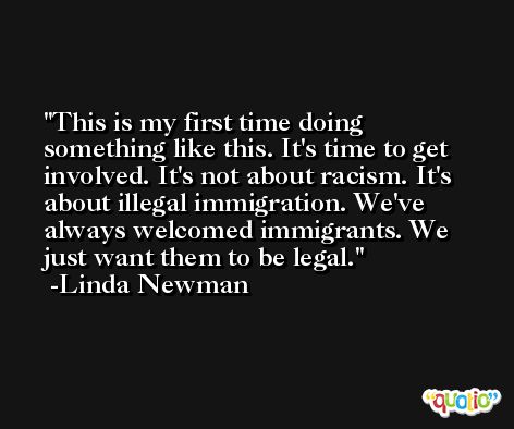 This is my first time doing something like this. It's time to get involved. It's not about racism. It's about illegal immigration. We've always welcomed immigrants. We just want them to be legal. -Linda Newman