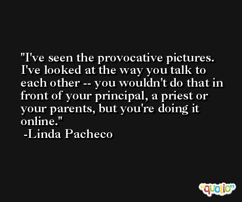 I've seen the provocative pictures. I've looked at the way you talk to each other -- you wouldn't do that in front of your principal, a priest or your parents, but you're doing it online. -Linda Pacheco