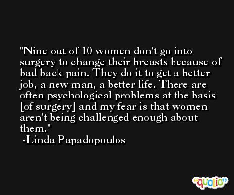 Nine out of 10 women don't go into surgery to change their breasts because of bad back pain. They do it to get a better job, a new man, a better life. There are often psychological problems at the basis [of surgery] and my fear is that women aren't being challenged enough about them. -Linda Papadopoulos