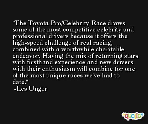 The Toyota Pro/Celebrity Race draws some of the most competitive celebrity and professional drivers because it offers the high-speed challenge of real racing, combined with a worthwhile charitable endeavor. Having the mix of returning stars with firsthand experience and new drivers with their enthusiasm will combine for one of the most unique races we've had to date. -Les Unger