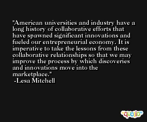 American universities and industry have a long history of collaborative efforts that have spawned significant innovations and fueled our entrepreneurial economy. It is imperative to take the lessons from these collaborative relationships so that we may improve the process by which discoveries and innovations move into the marketplace. -Lesa Mitchell