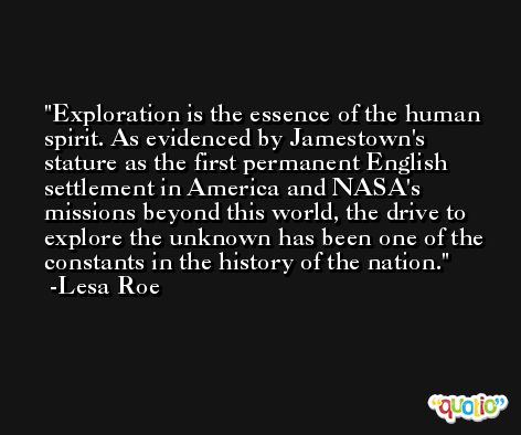 Exploration is the essence of the human spirit. As evidenced by Jamestown's stature as the first permanent English settlement in America and NASA's missions beyond this world, the drive to explore the unknown has been one of the constants in the history of the nation. -Lesa Roe