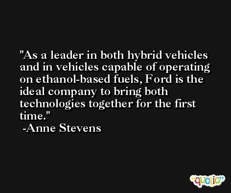As a leader in both hybrid vehicles and in vehicles capable of operating on ethanol-based fuels, Ford is the ideal company to bring both technologies together for the first time. -Anne Stevens