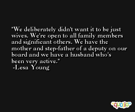 We deliberately didn't want it to be just wives. We're open to all family members and significant others. We have the mother and step-father of a deputy on our board and we have a husband who's been very active. -Lesa Young