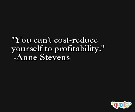 You can't cost-reduce yourself to profitability. -Anne Stevens