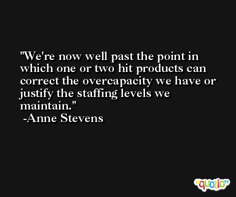 We're now well past the point in which one or two hit products can correct the overcapacity we have or justify the staffing levels we maintain. -Anne Stevens