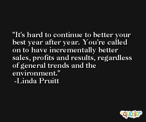 It's hard to continue to better your best year after year. You're called on to have incrementally better sales, profits and results, regardless of general trends and the environment. -Linda Pruitt