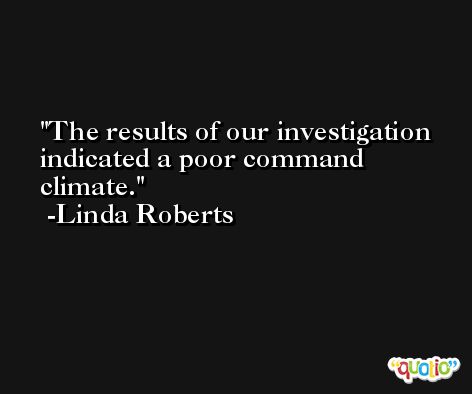 The results of our investigation indicated a poor command climate. -Linda Roberts