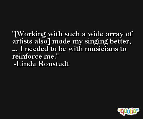 [Working with such a wide array of artists also] made my singing better, ... I needed to be with musicians to reinforce me. -Linda Ronstadt