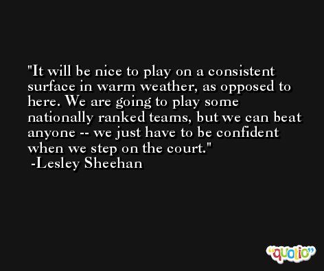 It will be nice to play on a consistent surface in warm weather, as opposed to here. We are going to play some nationally ranked teams, but we can beat anyone -- we just have to be confident when we step on the court. -Lesley Sheehan