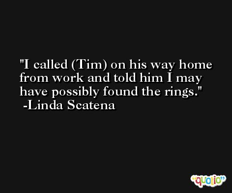 I called (Tim) on his way home from work and told him I may have possibly found the rings. -Linda Scatena
