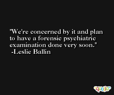 We're concerned by it and plan to have a forensic psychiatric examination done very soon. -Leslie Ballin