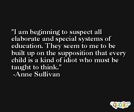 I am beginning to suspect all elaborate and special systems of education. They seem to me to be built up on the supposition that every child is a kind of idiot who must be taught to think. -Anne Sullivan