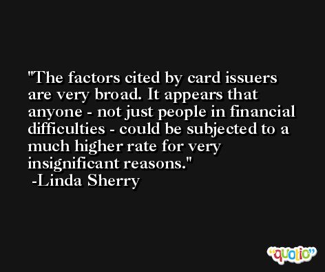The factors cited by card issuers are very broad. It appears that anyone - not just people in financial difficulties - could be subjected to a much higher rate for very insignificant reasons. -Linda Sherry