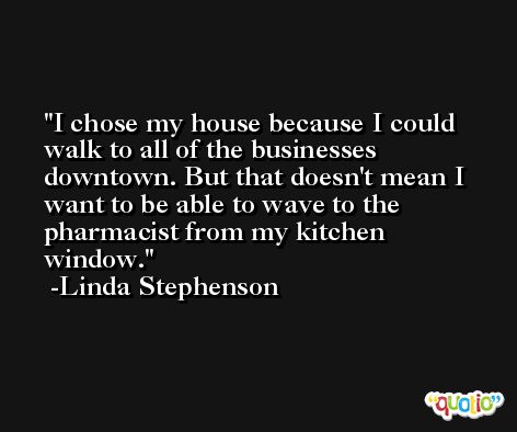 I chose my house because I could walk to all of the businesses downtown. But that doesn't mean I want to be able to wave to the pharmacist from my kitchen window. -Linda Stephenson