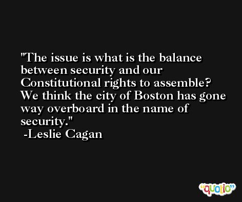 The issue is what is the balance between security and our Constitutional rights to assemble? We think the city of Boston has gone way overboard in the name of security. -Leslie Cagan