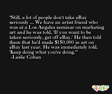 Still, a lot of people don't take eBay seriously ... We have an artist friend who was at a Los Angeles seminar on marketing art and he was told, 'If you want to be taken seriously, get off eBay.' He then told them that he'd made $150,000 in art on eBay last year. He was immediately told, 'Keep doing what you're doing.' -Leslie Cohen