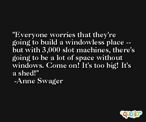 Everyone worries that they're going to build a windowless place -- but with 3,000 slot machines, there's going to be a lot of space without windows. Come on! It's too big! It's a shed! -Anne Swager