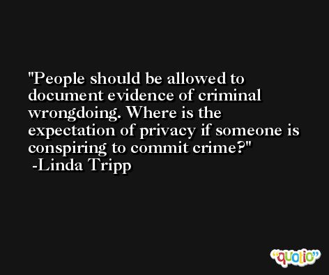 People should be allowed to document evidence of criminal wrongdoing. Where is the expectation of privacy if someone is conspiring to commit crime? -Linda Tripp