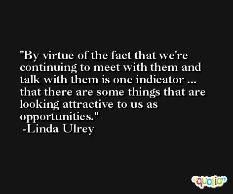 By virtue of the fact that we're continuing to meet with them and talk with them is one indicator ... that there are some things that are looking attractive to us as opportunities. -Linda Ulrey