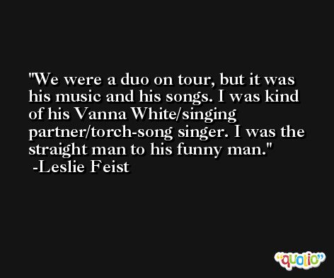 We were a duo on tour, but it was his music and his songs. I was kind of his Vanna White/singing partner/torch-song singer. I was the straight man to his funny man. -Leslie Feist