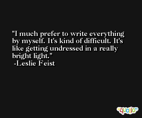 I much prefer to write everything by myself. It's kind of difficult. It's like getting undressed in a really bright light. -Leslie Feist