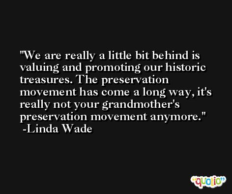 We are really a little bit behind is valuing and promoting our historic treasures. The preservation movement has come a long way, it's really not your grandmother's preservation movement anymore. -Linda Wade