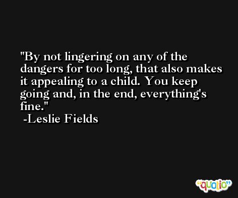 By not lingering on any of the dangers for too long, that also makes it appealing to a child. You keep going and, in the end, everything's fine. -Leslie Fields
